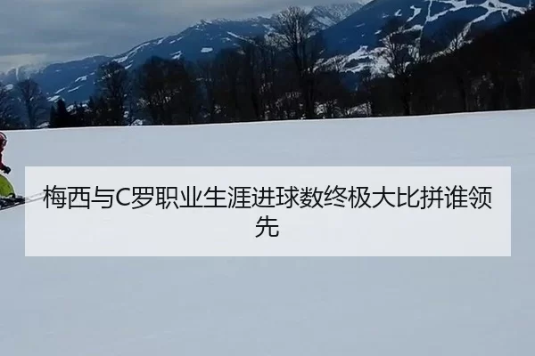 梅西与C罗职业生涯进球数终极大比拼谁领先