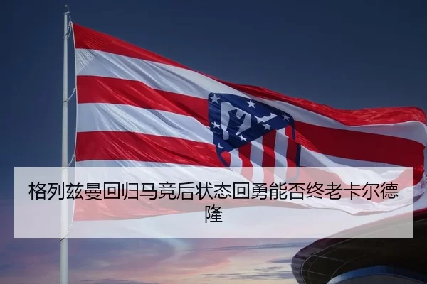 格列兹曼回归马竞后状态回勇能否终老卡尔德隆