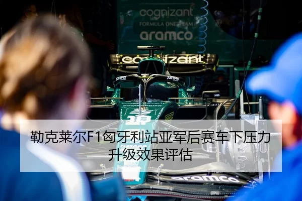 勒克莱尔F1匈牙利站亚军后赛车下压力升级效果评估